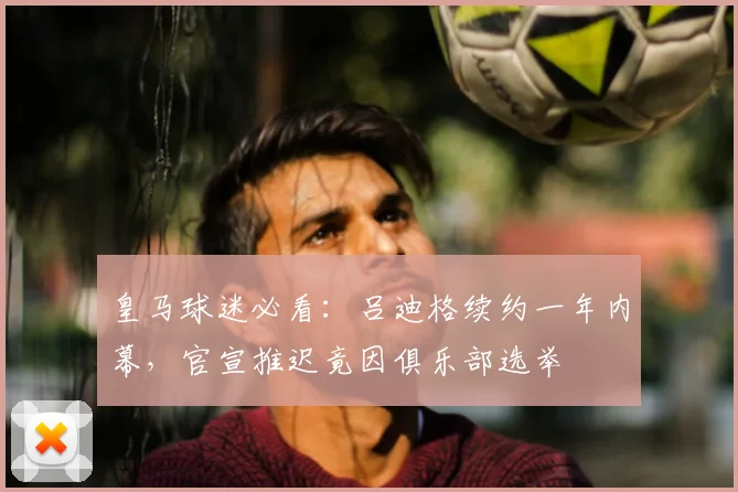 皇马球迷必看:吕迪格续约一年内幕,官宣推迟竟因俱乐部选举