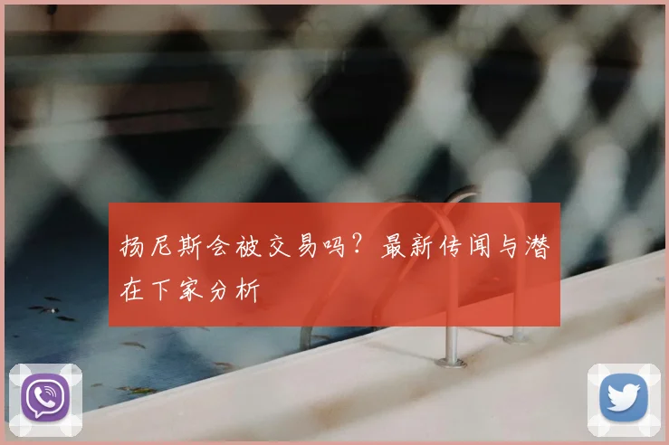 扬尼斯会被交易吗？最新传闻与潜在下家分析