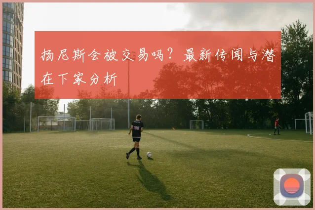 扬尼斯会被交易吗?最新传闻与潜在下家分析