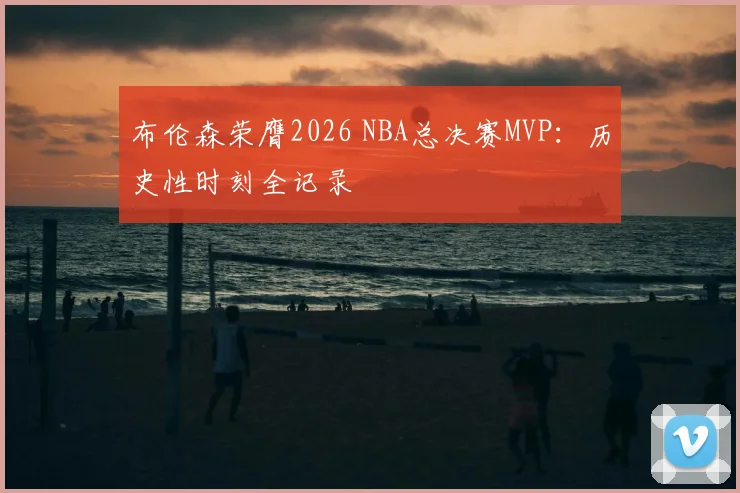 布伦森荣膺2026 NBA总决赛MVP:历史性时刻全记录