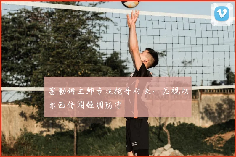 富勒姆主帅专注枪手对决,无视切尔西传闻强调防守