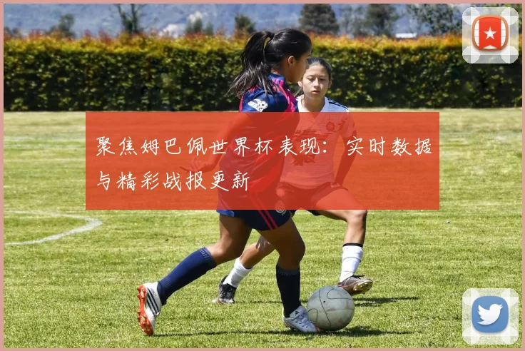 聚焦姆巴佩世界杯表现：实时数据与精彩战报更新