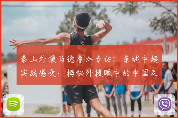 泰山外援马德鲁加专访:亲述中超实战感受,揭秘外援眼中的中国足球真实水平