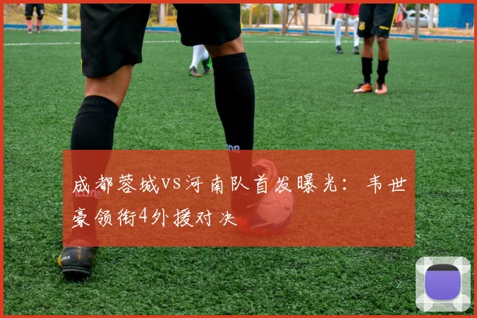 成都蓉城vs河南队首发曝光:韦世豪领衔4外援对决