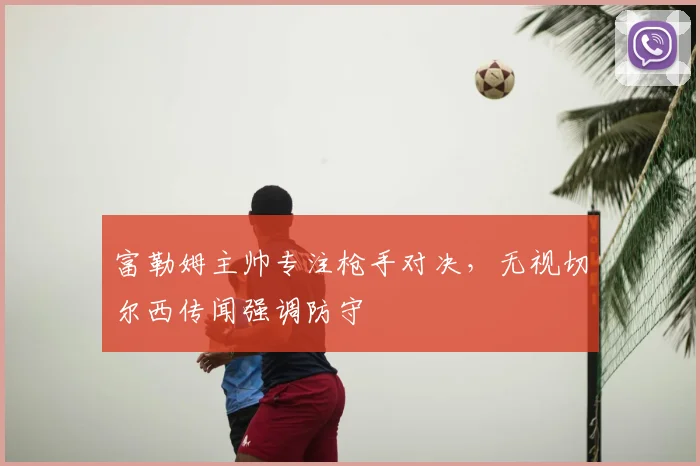 富勒姆主帅专注枪手对决,无视切尔西传闻强调防守