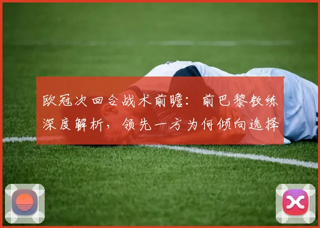 欧冠次回合战术前瞻:前巴黎教练深度解析,领先一方为何倾向选择稳固防守?